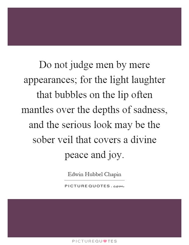 Do not judge men by mere appearances; for the light laughter that bubbles on the lip often mantles over the depths of sadness, and the serious look may be the sober veil that covers a divine peace and joy Picture Quote #1