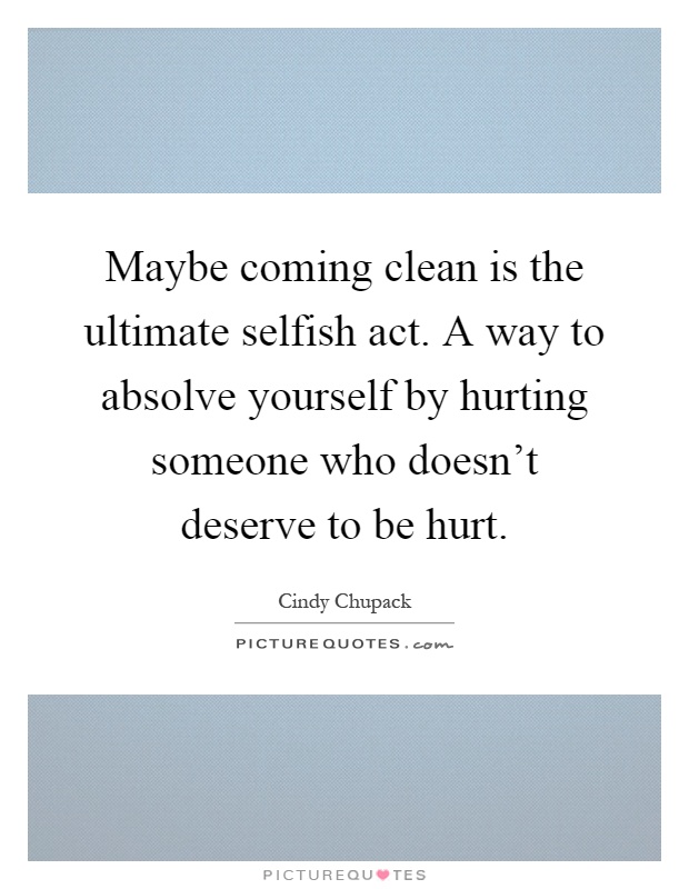 Maybe coming clean is the ultimate selfish act. A way to absolve yourself by hurting someone who doesn't deserve to be hurt Picture Quote #1