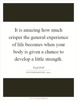 It is amazing how much crisper the general experience of life becomes when your body is given a chance to develop a little strength Picture Quote #1
