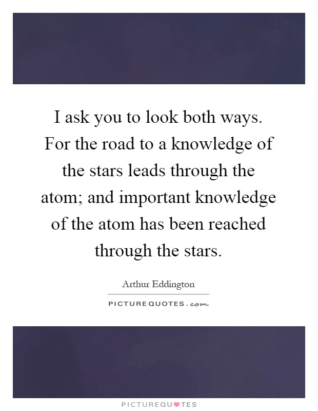 I ask you to look both ways. For the road to a knowledge of the stars leads through the atom; and important knowledge of the atom has been reached through the stars Picture Quote #1