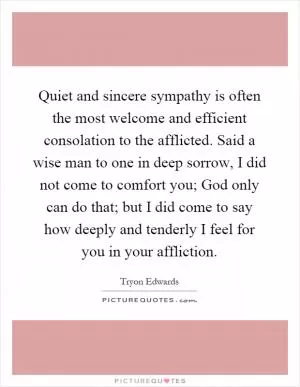 Quiet and sincere sympathy is often the most welcome and efficient consolation to the afflicted. Said a wise man to one in deep sorrow, I did not come to comfort you; God only can do that; but I did come to say how deeply and tenderly I feel for you in your affliction Picture Quote #1