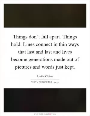 Things don’t fall apart. Things hold. Lines connect in thin ways that last and last and lives become generations made out of pictures and words just kept Picture Quote #1