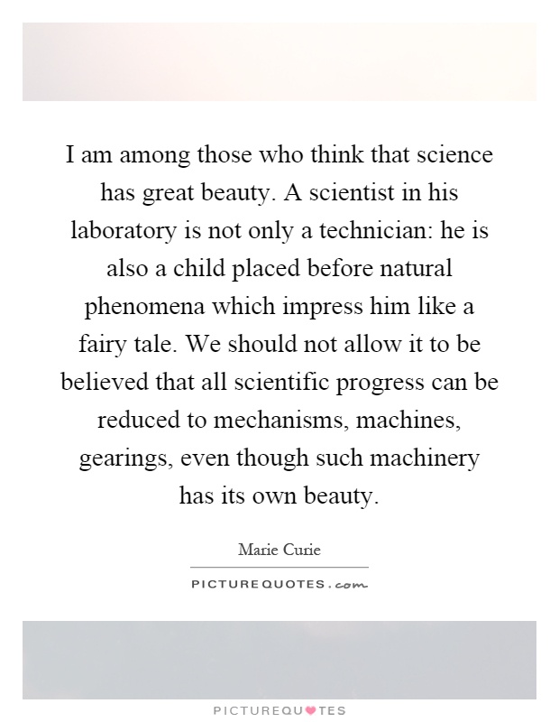 I am among those who think that science has great beauty. A scientist in his laboratory is not only a technician: he is also a child placed before natural phenomena which impress him like a fairy tale. We should not allow it to be believed that all scientific progress can be reduced to mechanisms, machines, gearings, even though such machinery has its own beauty Picture Quote #1