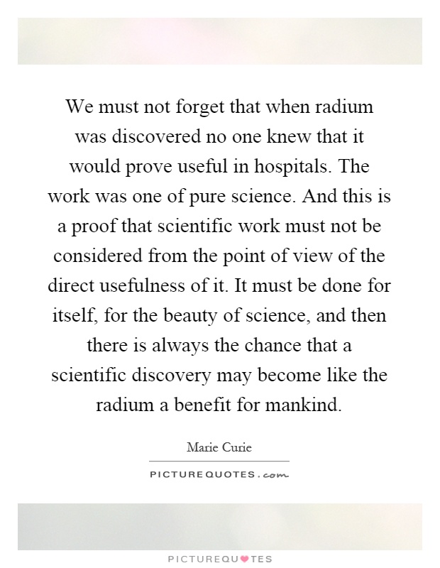 We must not forget that when radium was discovered no one knew that it would prove useful in hospitals. The work was one of pure science. And this is a proof that scientific work must not be considered from the point of view of the direct usefulness of it. It must be done for itself, for the beauty of science, and then there is always the chance that a scientific discovery may become like the radium a benefit for mankind Picture Quote #1