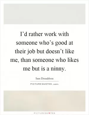 I’d rather work with someone who’s good at their job but doesn’t like me, than someone who likes me but is a ninny Picture Quote #1