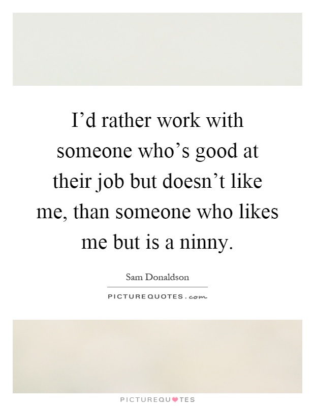 I'd rather work with someone who's good at their job but doesn't like me, than someone who likes me but is a ninny Picture Quote #1