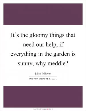 It’s the gloomy things that need our help, if everything in the garden is sunny, why meddle? Picture Quote #1