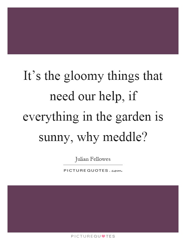 It's the gloomy things that need our help, if everything in the garden is sunny, why meddle? Picture Quote #1