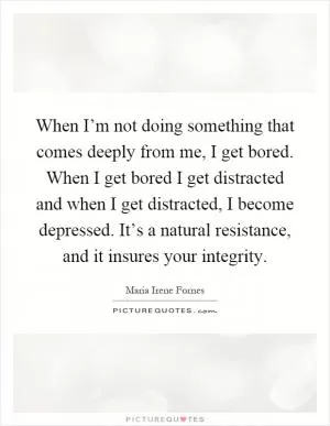 When I’m not doing something that comes deeply from me, I get bored. When I get bored I get distracted and when I get distracted, I become depressed. It’s a natural resistance, and it insures your integrity Picture Quote #1