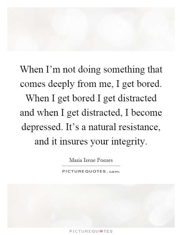When I'm not doing something that comes deeply from me, I get bored. When I get bored I get distracted and when I get distracted, I become depressed. It's a natural resistance, and it insures your integrity Picture Quote #1