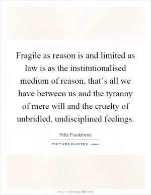 Fragile as reason is and limited as law is as the institutionalised medium of reason, that’s all we have between us and the tyranny of mere will and the cruelty of unbridled, undisciplined feelings Picture Quote #1