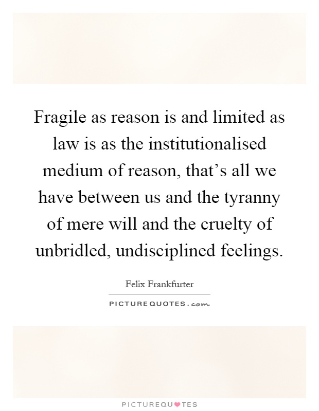 Fragile as reason is and limited as law is as the institutionalised medium of reason, that's all we have between us and the tyranny of mere will and the cruelty of unbridled, undisciplined feelings Picture Quote #1