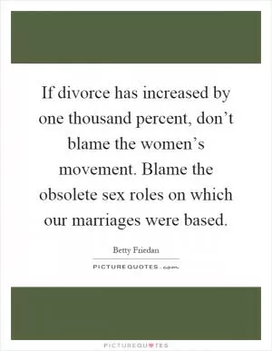 If divorce has increased by one thousand percent, don’t blame the women’s movement. Blame the obsolete sex roles on which our marriages were based Picture Quote #1