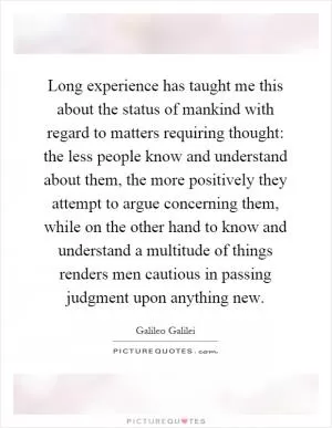 Long experience has taught me this about the status of mankind with regard to matters requiring thought: the less people know and understand about them, the more positively they attempt to argue concerning them, while on the other hand to know and understand a multitude of things renders men cautious in passing judgment upon anything new Picture Quote #1