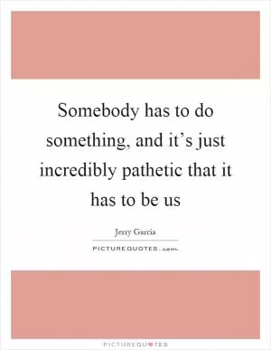 Somebody has to do something, and it’s just incredibly pathetic that it has to be us Picture Quote #1