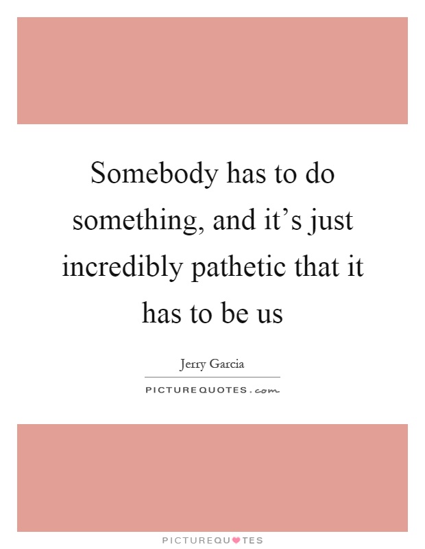 Somebody has to do something, and it's just incredibly pathetic that it has to be us Picture Quote #1