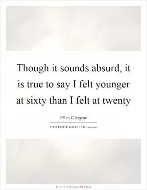 Though it sounds absurd, it is true to say I felt younger at sixty than I felt at twenty Picture Quote #1