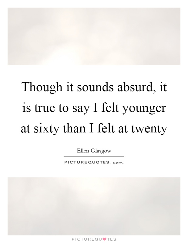 Though it sounds absurd, it is true to say I felt younger at sixty than I felt at twenty Picture Quote #1