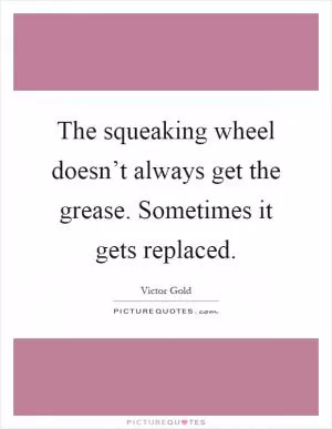 The squeaking wheel doesn’t always get the grease. Sometimes it gets replaced Picture Quote #1