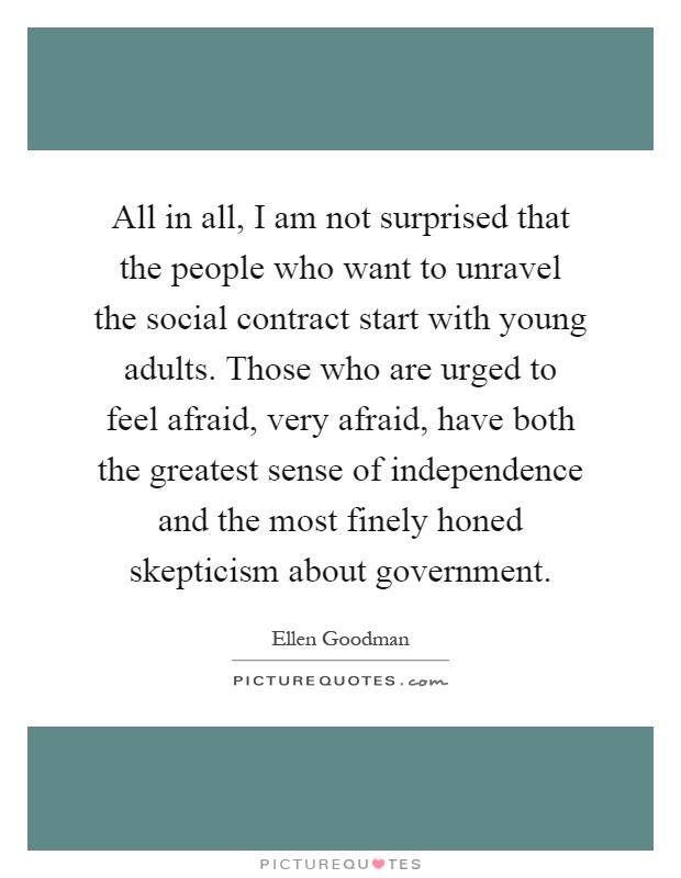 All in all, I am not surprised that the people who want to unravel the social contract start with young adults. Those who are urged to feel afraid, very afraid, have both the greatest sense of independence and the most finely honed skepticism about government Picture Quote #1