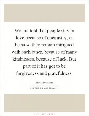 We are told that people stay in love because of chemistry, or because they remain intrigued with each other, because of many kindnesses, because of luck. But part of it has got to be forgiveness and gratefulness Picture Quote #1