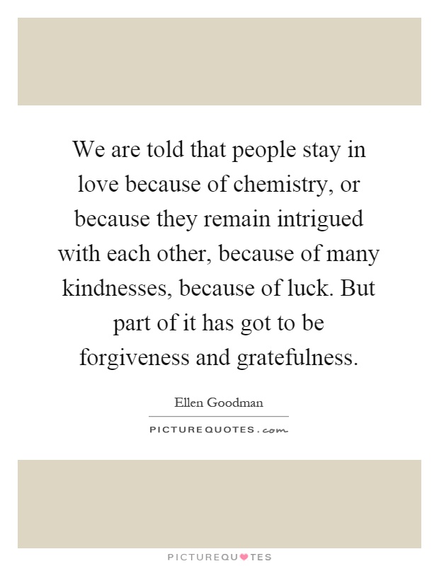 We are told that people stay in love because of chemistry, or because they remain intrigued with each other, because of many kindnesses, because of luck. But part of it has got to be forgiveness and gratefulness Picture Quote #1