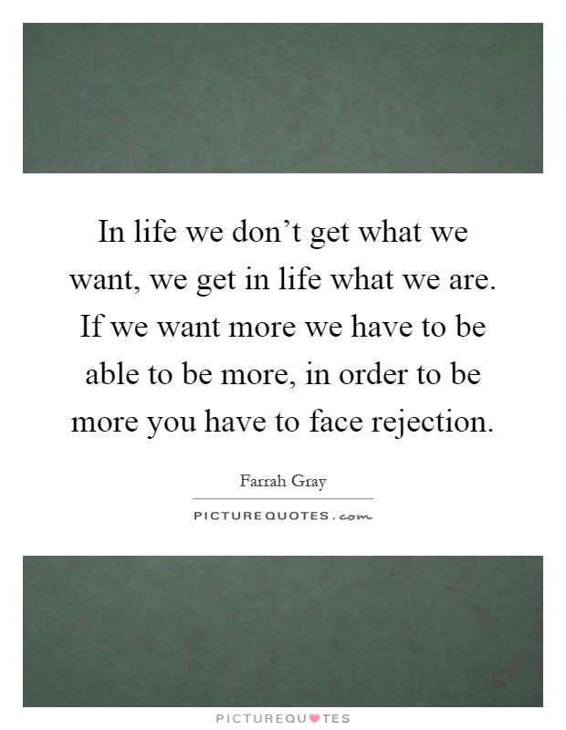 In life we don't get what we want, we get in life what we are. If we want more we have to be able to be more, in order to be more you have to face rejection Picture Quote #1