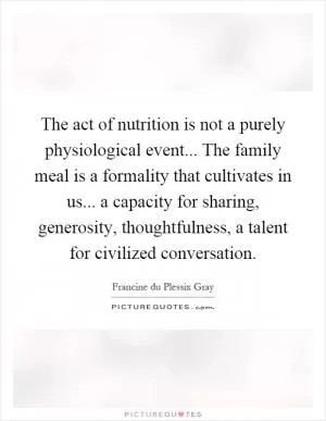 The act of nutrition is not a purely physiological event... The family meal is a formality that cultivates in us... a capacity for sharing, generosity, thoughtfulness, a talent for civilized conversation Picture Quote #1