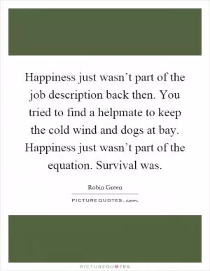 Happiness just wasn’t part of the job description back then. You tried to find a helpmate to keep the cold wind and dogs at bay. Happiness just wasn’t part of the equation. Survival was Picture Quote #1