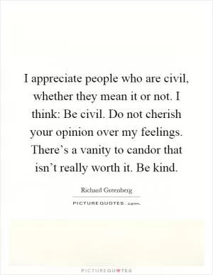 I appreciate people who are civil, whether they mean it or not. I think: Be civil. Do not cherish your opinion over my feelings. There’s a vanity to candor that isn’t really worth it. Be kind Picture Quote #1