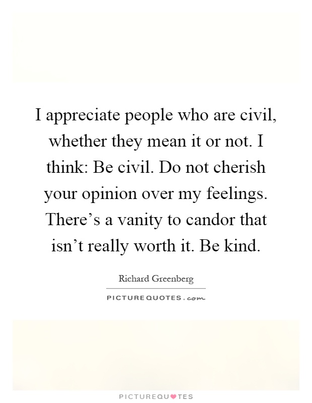 I appreciate people who are civil, whether they mean it or not. I think: Be civil. Do not cherish your opinion over my feelings. There's a vanity to candor that isn't really worth it. Be kind Picture Quote #1