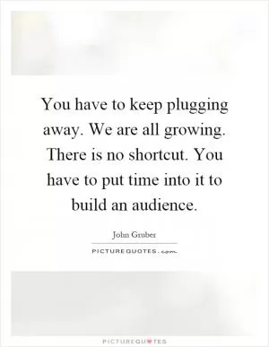 You have to keep plugging away. We are all growing. There is no shortcut. You have to put time into it to build an audience Picture Quote #1