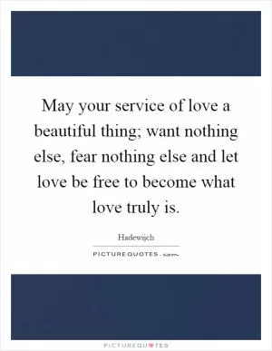 May your service of love a beautiful thing; want nothing else, fear nothing else and let love be free to become what love truly is Picture Quote #1