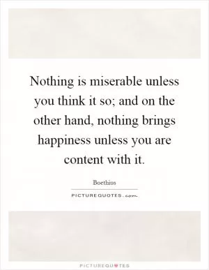 Nothing is miserable unless you think it so; and on the other hand, nothing brings happiness unless you are content with it Picture Quote #1