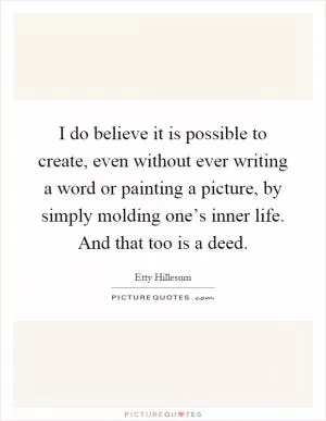I do believe it is possible to create, even without ever writing a word or painting a picture, by simply molding one’s inner life. And that too is a deed Picture Quote #1