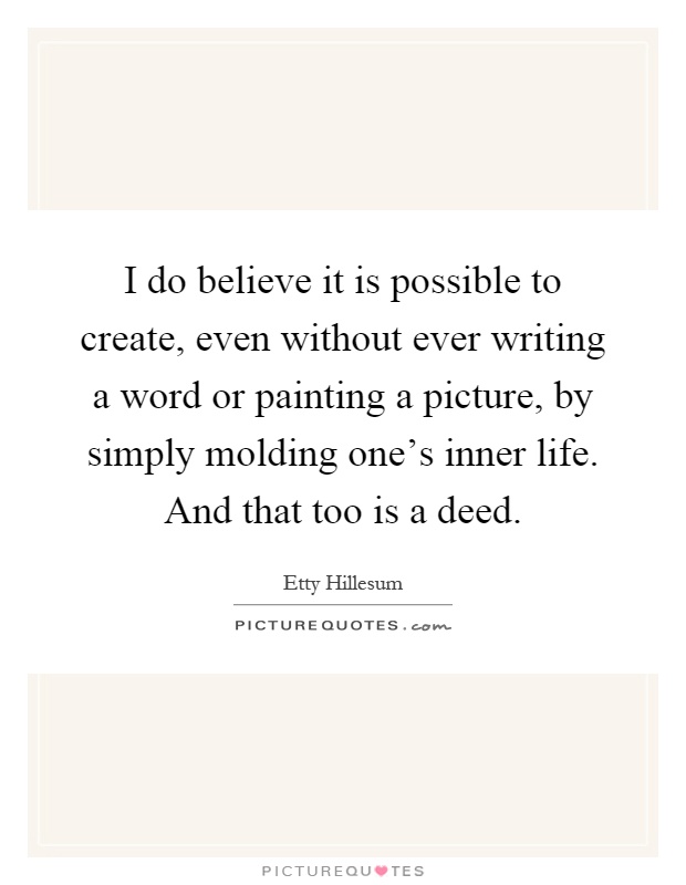 I do believe it is possible to create, even without ever writing a word or painting a picture, by simply molding one's inner life. And that too is a deed Picture Quote #1