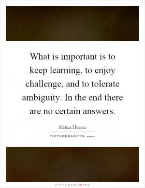 What is important is to keep learning, to enjoy challenge, and to tolerate ambiguity. In the end there are no certain answers Picture Quote #1