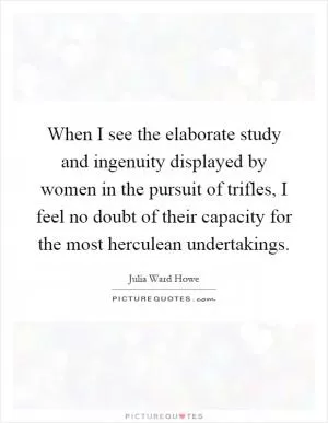 When I see the elaborate study and ingenuity displayed by women in the pursuit of trifles, I feel no doubt of their capacity for the most herculean undertakings Picture Quote #1