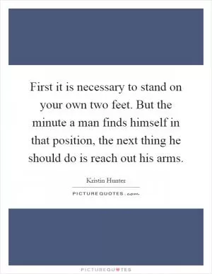 First it is necessary to stand on your own two feet. But the minute a man finds himself in that position, the next thing he should do is reach out his arms Picture Quote #1