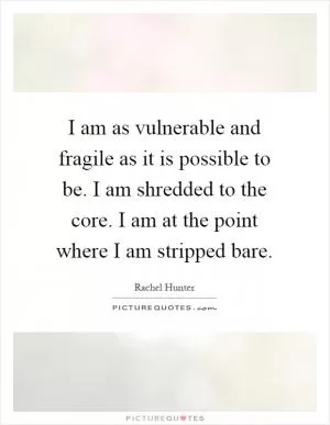 I am as vulnerable and fragile as it is possible to be. I am shredded to the core. I am at the point where I am stripped bare Picture Quote #1