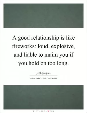 A good relationship is like fireworks: loud, explosive, and liable to maim you if you hold on too long Picture Quote #1