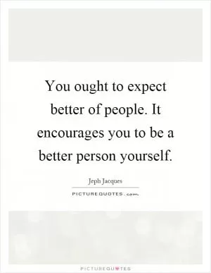 You ought to expect better of people. It encourages you to be a better person yourself Picture Quote #1