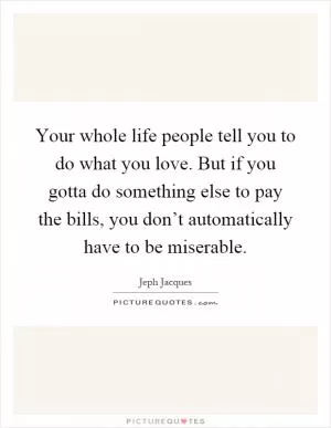 Your whole life people tell you to do what you love. But if you gotta do something else to pay the bills, you don’t automatically have to be miserable Picture Quote #1