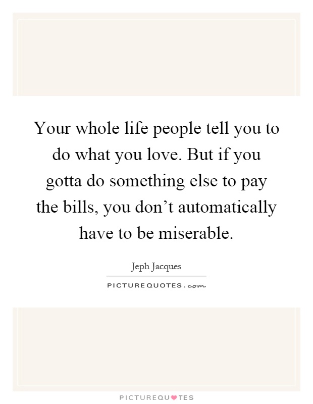 Your whole life people tell you to do what you love. But if you gotta do something else to pay the bills, you don't automatically have to be miserable Picture Quote #1