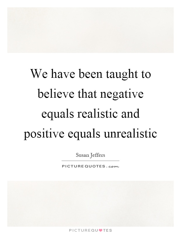 We have been taught to believe that negative equals realistic and positive equals unrealistic Picture Quote #1