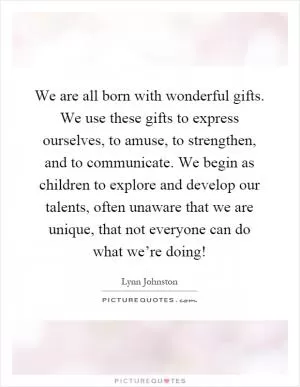 We are all born with wonderful gifts. We use these gifts to express ourselves, to amuse, to strengthen, and to communicate. We begin as children to explore and develop our talents, often unaware that we are unique, that not everyone can do what we’re doing! Picture Quote #1