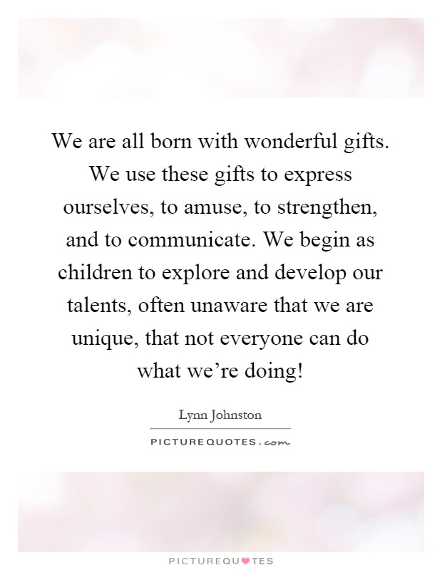 We are all born with wonderful gifts. We use these gifts to express ourselves, to amuse, to strengthen, and to communicate. We begin as children to explore and develop our talents, often unaware that we are unique, that not everyone can do what we're doing! Picture Quote #1