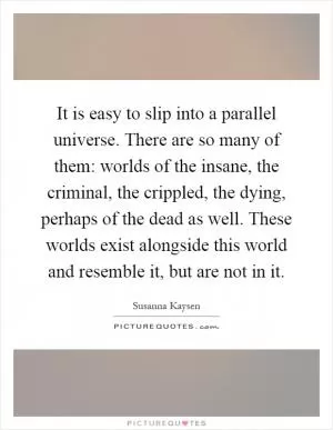It is easy to slip into a parallel universe. There are so many of them: worlds of the insane, the criminal, the crippled, the dying, perhaps of the dead as well. These worlds exist alongside this world and resemble it, but are not in it Picture Quote #1