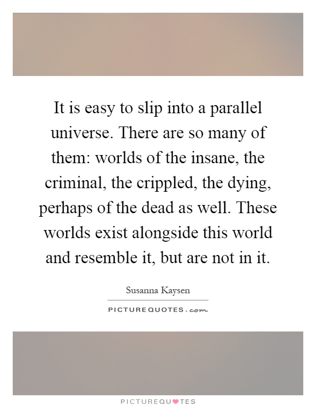 It is easy to slip into a parallel universe. There are so many of them: worlds of the insane, the criminal, the crippled, the dying, perhaps of the dead as well. These worlds exist alongside this world and resemble it, but are not in it Picture Quote #1