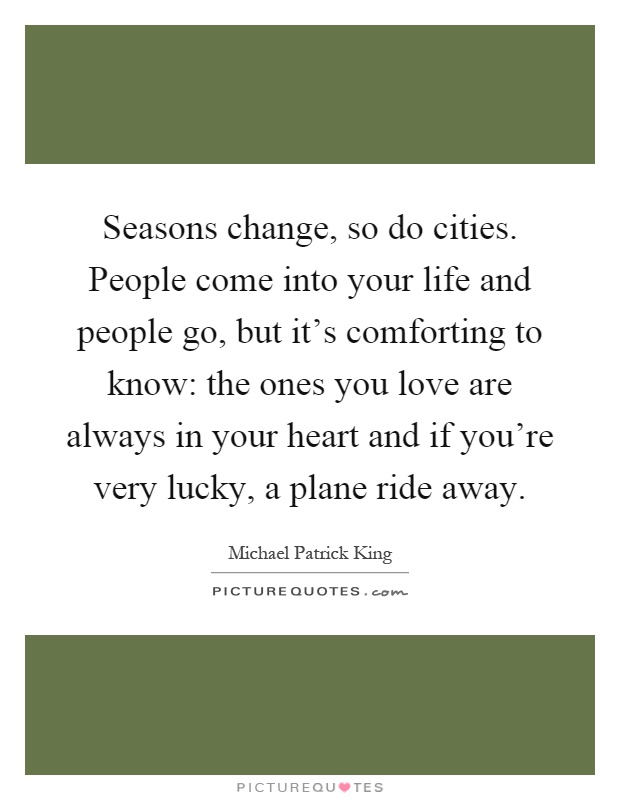 Seasons change, so do cities. People come into your life and people go, but it's comforting to know: the ones you love are always in your heart and if you're very lucky, a plane ride away Picture Quote #1